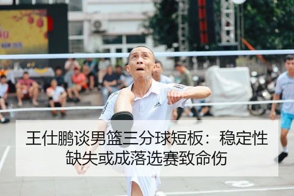 王仕鹏谈男篮三分球短板：稳定性缺失或成落选赛致命伤