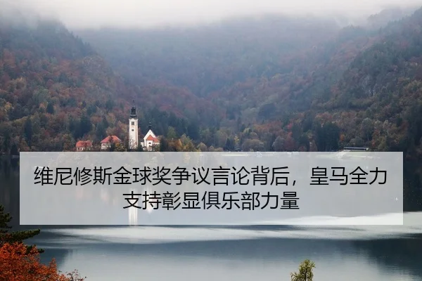 维尼修斯金球奖争议言论背后，皇马全力支持彰显俱乐部力量