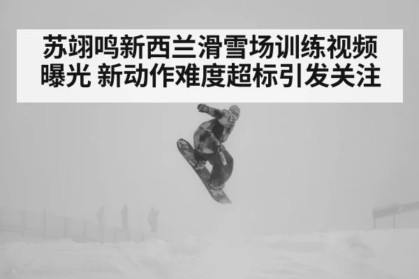 苏翊鸣新西兰滑雪场训练视频曝光 新动作难度超标引发关注