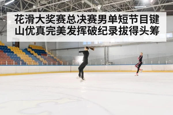 花滑大奖赛总决赛男单短节目键山优真完美发挥破纪录拔得头筹